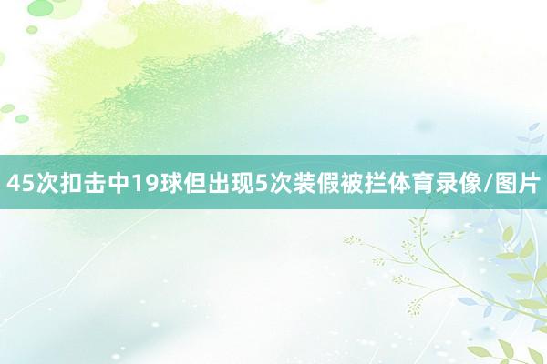45次扣击中19球但出现5次装假被拦体育录像/图片