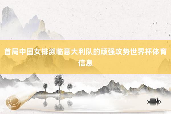 首局中国女排濒临意大利队的顽强攻势世界杯体育信息