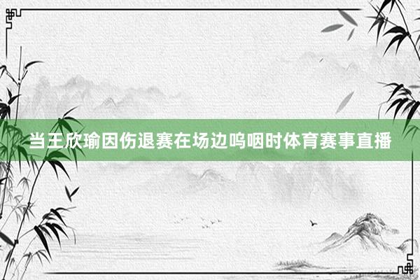 当王欣瑜因伤退赛在场边呜咽时体育赛事直播