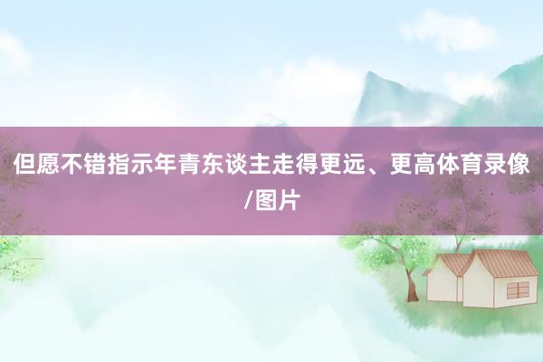 但愿不错指示年青东谈主走得更远、更高体育录像/图片