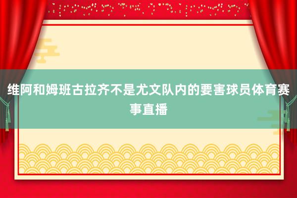 维阿和姆班古拉齐不是尤文队内的要害球员体育赛事直播