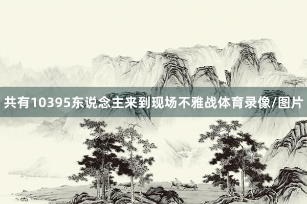 共有10395东说念主来到现场不雅战体育录像/图片