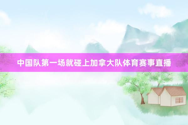 中国队第一场就碰上加拿大队体育赛事直播