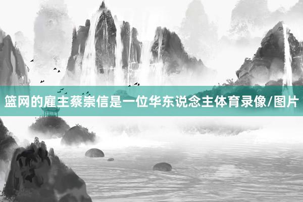 篮网的雇主蔡崇信是一位华东说念主体育录像/图片