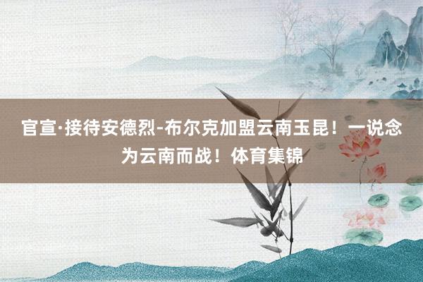 官宣·接待安德烈-布尔克加盟云南玉昆！一说念为云南而战！体育集锦