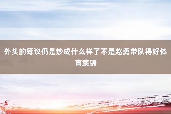 外头的筹议仍是炒成什么样了不是赵勇带队得好体育集锦