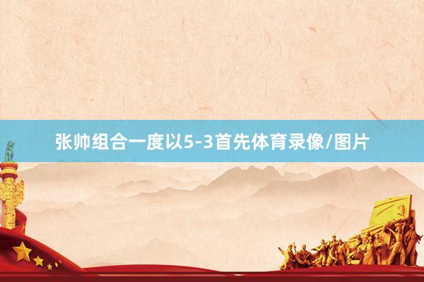 张帅组合一度以5-3首先体育录像/图片