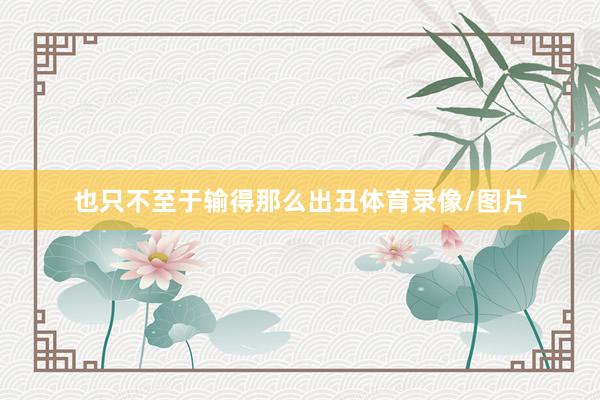也只不至于输得那么出丑体育录像/图片