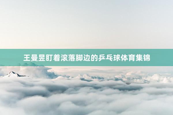 王曼昱盯着滚落脚边的乒乓球体育集锦