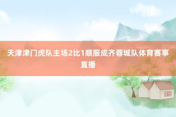 天津津门虎队主场2比1顺服成齐蓉城队体育赛事直播