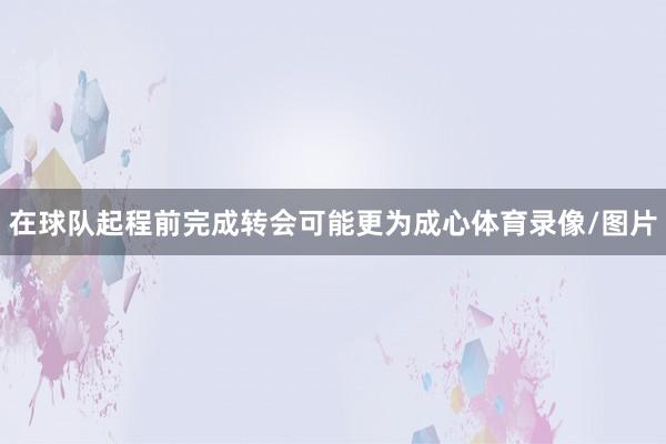 在球队起程前完成转会可能更为成心体育录像/图片