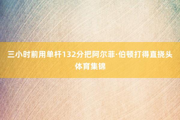 三小时前用单杆132分把阿尔菲·伯顿打得直挠头体育集锦