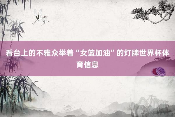 看台上的不雅众举着“女篮加油”的灯牌世界杯体育信息