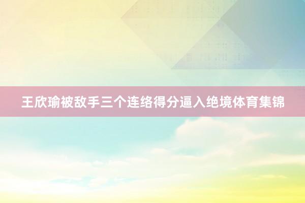 王欣瑜被敌手三个连络得分逼入绝境体育集锦