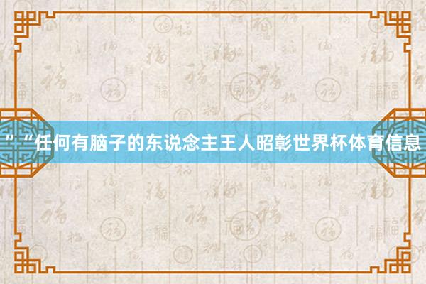 ”　　“任何有脑子的东说念主王人昭彰世界杯体育信息