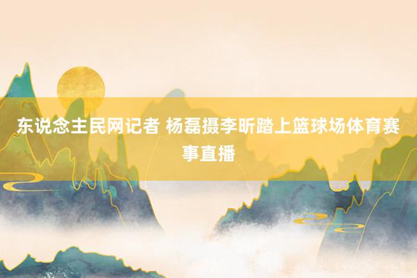 东说念主民网记者 杨磊摄李昕踏上篮球场体育赛事直播