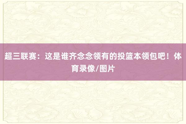 超三联赛：这是谁齐念念领有的投篮本领包吧！体育录像/图片