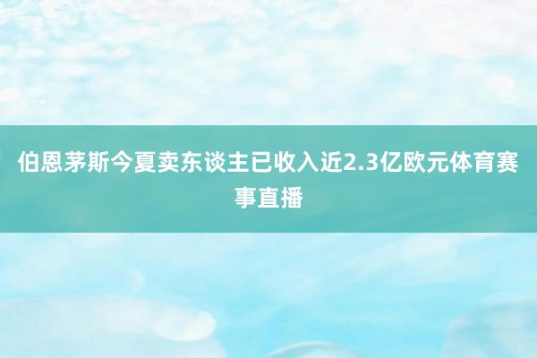 伯恩茅斯今夏卖东谈主已收入近2.3亿欧元体育赛事直播