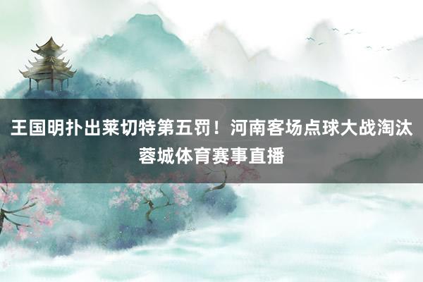 王国明扑出莱切特第五罚！河南客场点球大战淘汰蓉城体育赛事直播