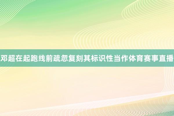 邓超在起跑线前疏忽复刻其标识性当作体育赛事直播