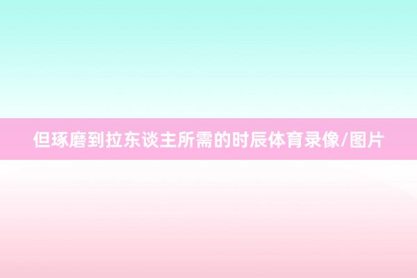 但琢磨到拉东谈主所需的时辰体育录像/图片