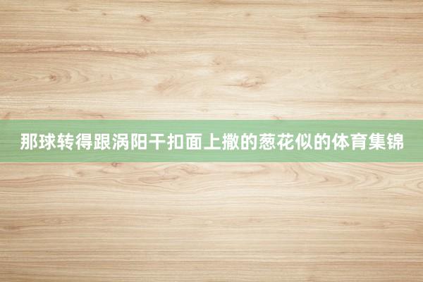 那球转得跟涡阳干扣面上撒的葱花似的体育集锦