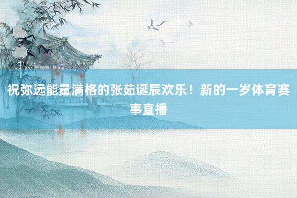 祝弥远能量满格的张茹诞辰欢乐！新的一岁体育赛事直播