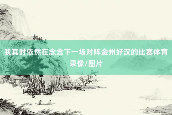 我其时依然在念念下一场对阵金州好汉的比赛体育录像/图片