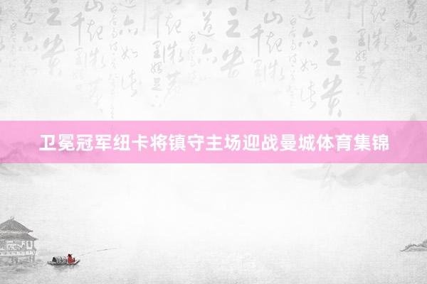 卫冕冠军纽卡将镇守主场迎战曼城体育集锦