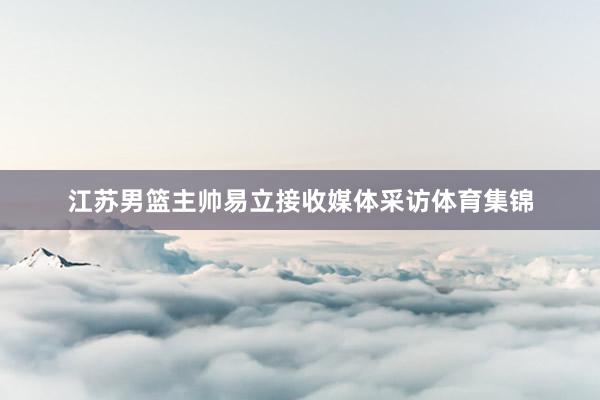 江苏男篮主帅易立接收媒体采访体育集锦