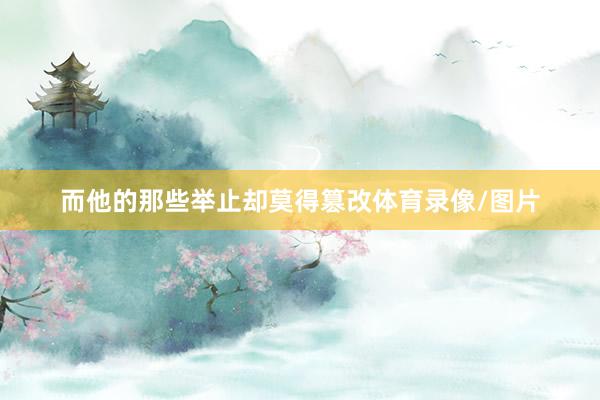 而他的那些举止却莫得篡改体育录像/图片