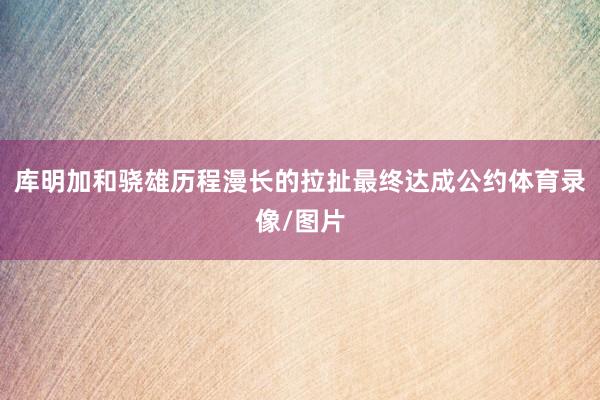 库明加和骁雄历程漫长的拉扯最终达成公约体育录像/图片
