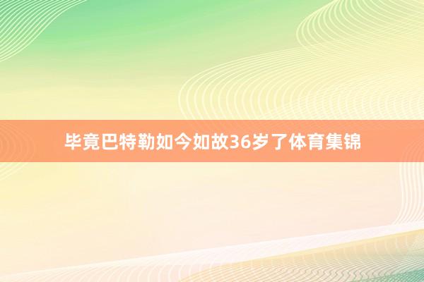 毕竟巴特勒如今如故36岁了体育集锦