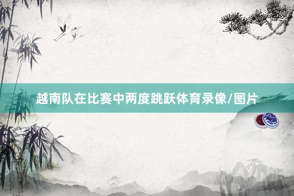 越南队在比赛中两度跳跃体育录像/图片