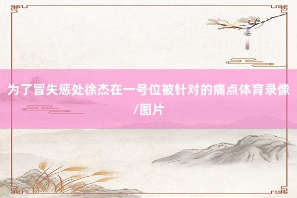 为了冒失惩处徐杰在一号位被针对的痛点体育录像/图片