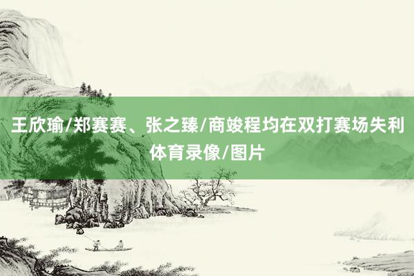 王欣瑜/郑赛赛、张之臻/商竣程均在双打赛场失利体育录像/图片