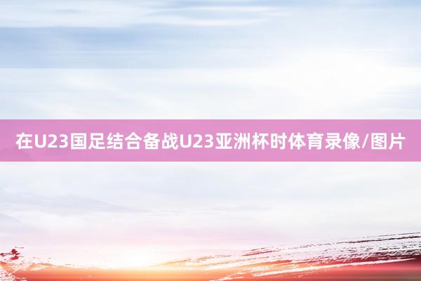 在U23国足结合备战U23亚洲杯时体育录像/图片