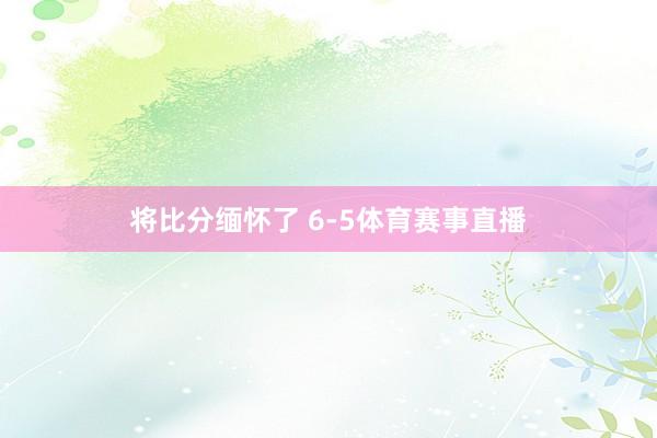 将比分缅怀了 6-5体育赛事直播