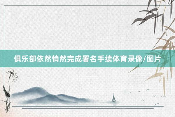 俱乐部依然悄然完成署名手续体育录像/图片