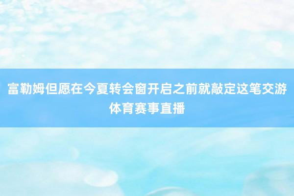 富勒姆但愿在今夏转会窗开启之前就敲定这笔交游体育赛事直播