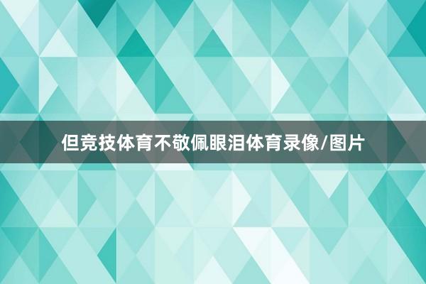 但竞技体育不敬佩眼泪体育录像/图片
