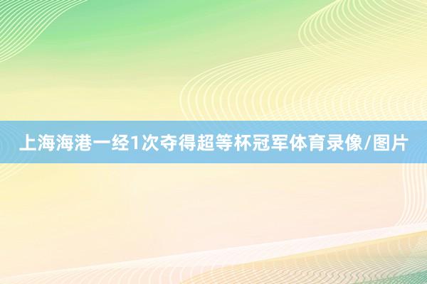 上海海港一经1次夺得超等杯冠军体育录像/图片