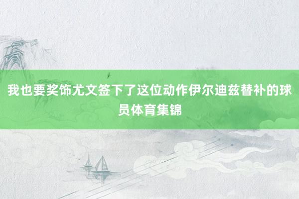 我也要奖饰尤文签下了这位动作伊尔迪兹替补的球员体育集锦