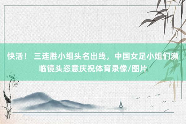 快活！ 三连胜小组头名出线，中国女足小姐们濒临镜头恣意庆祝体育录像/图片