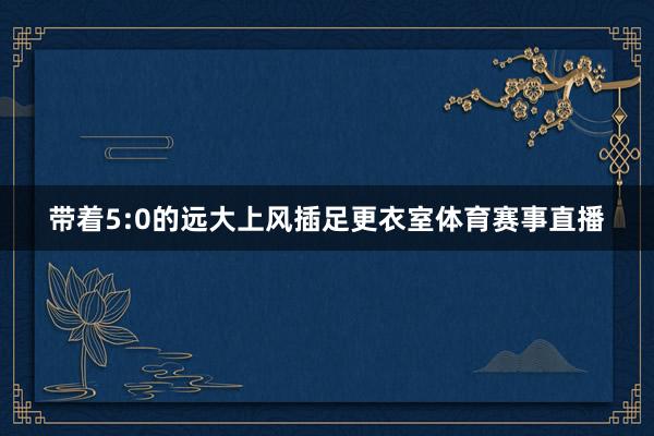 带着5:0的远大上风插足更衣室体育赛事直播
