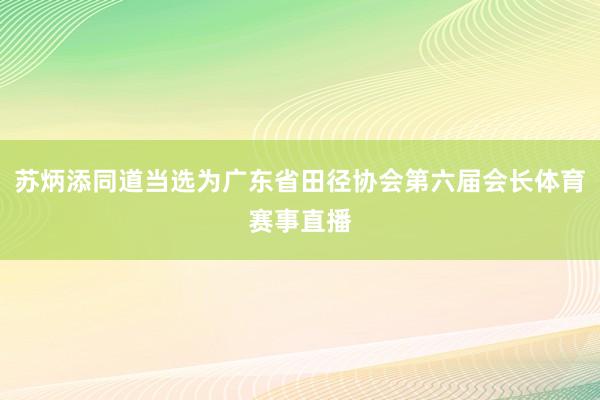 苏炳添同道当选为广东省田径协会第六届会长体育赛事直播