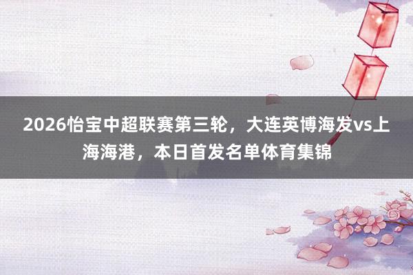 2026怡宝中超联赛第三轮，大连英博海发vs上海海港，本日首发名单体育集锦