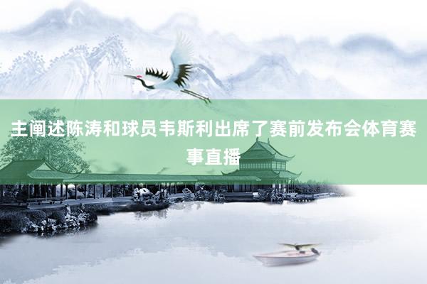 主阐述陈涛和球员韦斯利出席了赛前发布会体育赛事直播