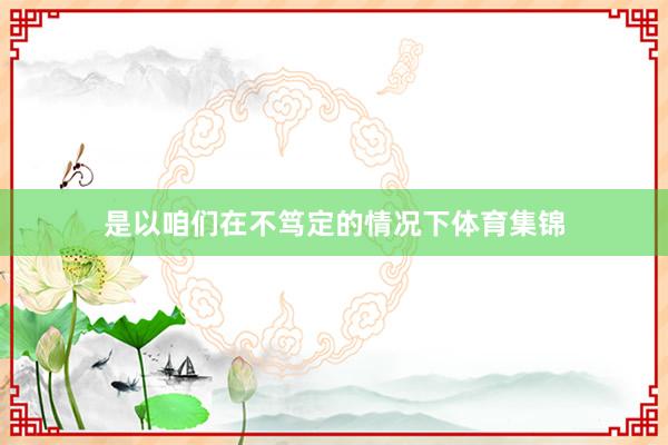 是以咱们在不笃定的情况下体育集锦