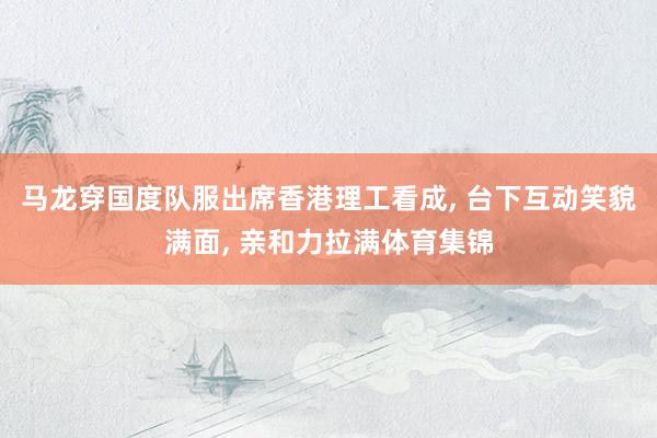 马龙穿国度队服出席香港理工看成, 台下互动笑貌满面, 亲和力拉满体育集锦